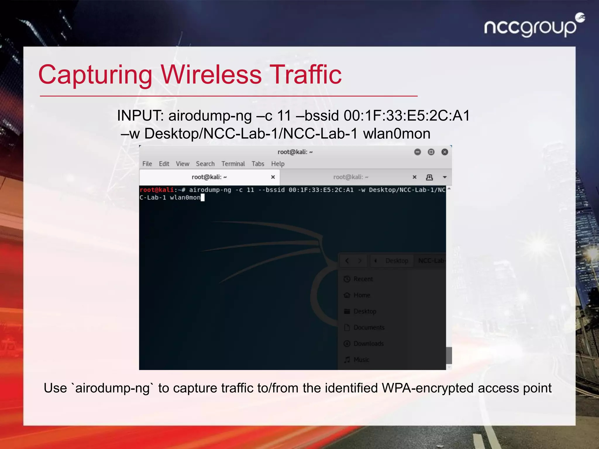 Capturing Wireless Traffic
Use `airodump-ng` to capture traffic to/from the identified WPA-encrypted access point
INPUT: airodump-ng –c 11 –bssid 00:1F:33:E5:2C:A1
–w Desktop/NCC-Lab-1/NCC-Lab-1 wlan0mon
 