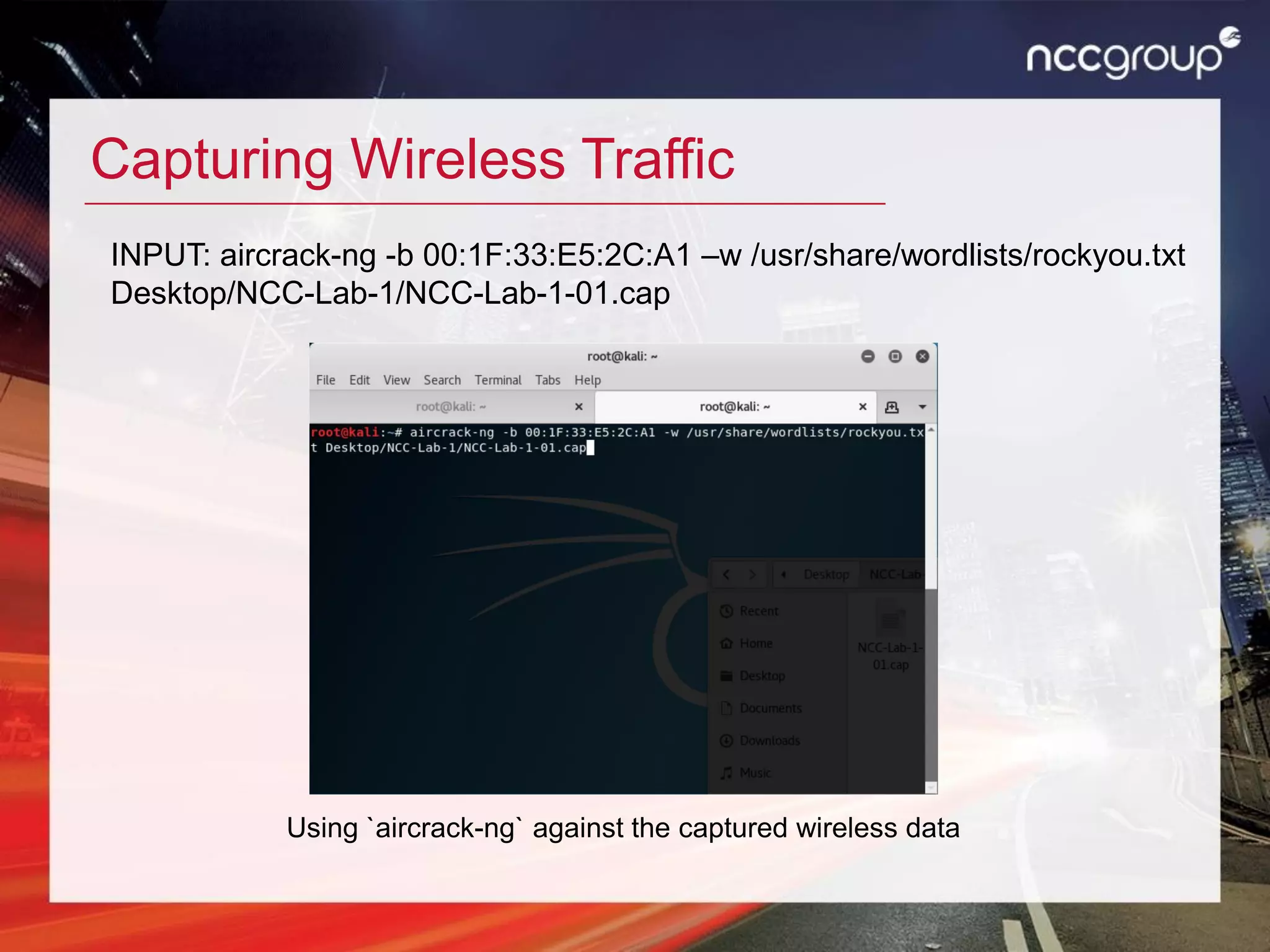 Capturing Wireless Traffic
Using `aircrack-ng` against the captured wireless data
INPUT: aircrack-ng -b 00:1F:33:E5:2C:A1 –w /usr/share/wordlists/rockyou.txt
Desktop/NCC-Lab-1/NCC-Lab-1-01.cap
 