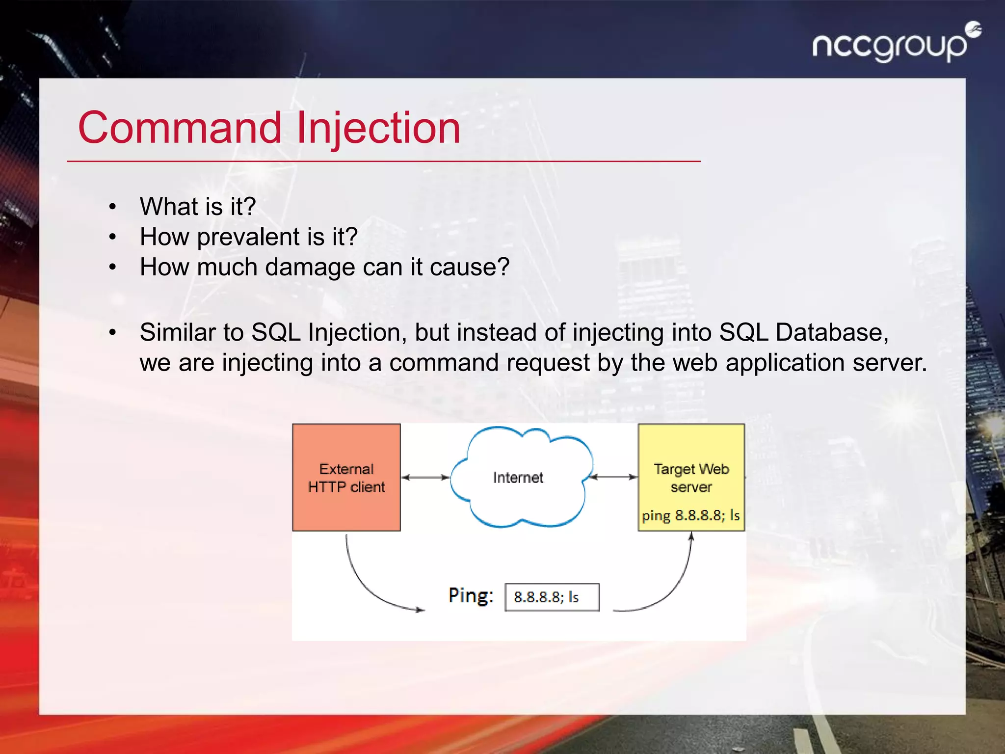 Command Injection
• What is it?
• How prevalent is it?
• How much damage can it cause?
• Similar to SQL Injection, but instead of injecting into SQL Database,
we are injecting into a command request by the web application server.
 