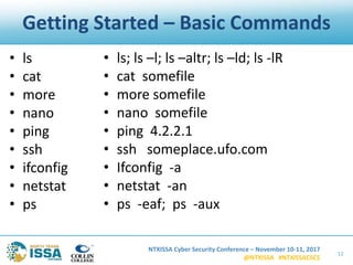 NTXISSA Cyber Security Conference – November 10-11, 2017
@NTXISSA #NTXISSACSC5
Getting Started – Basic Commands
12
• ls
• cat
• more
• nano
• ping
• ssh
• ifconfig
• netstat
• ps
• ls; ls –l; ls –altr; ls –ld; ls -lR
• cat somefile
• more somefile
• nano somefile
• ping 4.2.2.1
• ssh someplace.ufo.com
• Ifconfig -a
• netstat -an
• ps -eaf; ps -aux
 