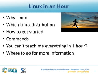 NTXISSA Cyber Security Conference – November 10-11, 2017
@NTXISSA #NTXISSACSC5
Linux in an Hour
• Why Linux
• Which Linux distribution
• How to get started
• Commands
• You can’t teach me everything in 1 hour?
• Where to go for more information
3
 