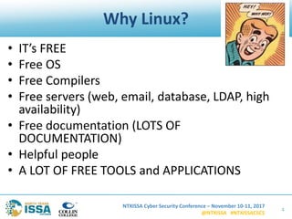 NTXISSA Cyber Security Conference – November 10-11, 2017
@NTXISSA #NTXISSACSC5
Why Linux?
• IT’s FREE
• Free OS
• Free Compilers
• Free servers (web, email, database, LDAP, high
availability)
• Free documentation (LOTS OF
DOCUMENTATION)
• Helpful people
• A LOT OF FREE TOOLS and APPLICATIONS
4
 