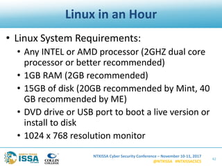 NTXISSA Cyber Security Conference – November 10-11, 2017
@NTXISSA #NTXISSACSC5
Linux in an Hour
• Linux System Requirements:
• Any INTEL or AMD processor (2GHZ dual core
processor or better recommended)
• 1GB RAM (2GB recommended)
• 15GB of disk (20GB recommended by Mint, 40
GB recommended by ME)
• DVD drive or USB port to boot a live version or
install to disk
• 1024 x 768 resolution monitor
42
 