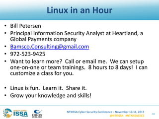 NTXISSA Cyber Security Conference – November 10-11, 2017
@NTXISSA #NTXISSACSC5
Linux in an Hour
• Bill Petersen
• Principal Information Security Analyst at Heartland, a
Global Payments company
• Bamsco.Consulting@gmail.com
• 972-523-9425
• Want to learn more? Call or email me. We can setup
one-on-one or team trainings. 8 hours to 8 days! I can
customize a class for you.
• Linux is fun. Learn it. Share it.
• Grow your knowledge and skills!
48
 