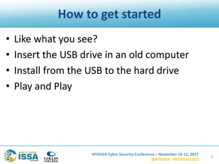 NTXISSA Cyber Security Conference – November 10-11, 2017
@NTXISSA #NTXISSACSC5
How to get started
• Like what you see?
• Insert the USB drive in an old computer
• Install from the USB to the hard drive
• Play and Play
8
 