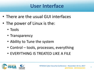 NTXISSA Cyber Security Conference – November 10-11, 2017
@NTXISSA #NTXISSACSC5
User Interface
• There are the usual GUI interfaces
• The power of Linux is the:
• Tools
• Transparency
• Ability to Tune the system
• Control – tools, processes, everything
• EVERYTHING IS TREATED LIKE A FILE
9
 