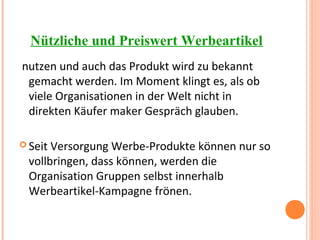 Nützliche und Preiswert Werbeartikel
nutzen und auch das Produkt wird zu bekannt
gemacht werden. Im Moment klingt es, als ob
viele Organisationen in der Welt nicht in
direkten Käufer maker Gespräch glauben.
 Seit Versorgung Werbe-Produkte können nur so
vollbringen, dass können, werden die
Organisation Gruppen selbst innerhalb
Werbeartikel-Kampagne frönen.
 