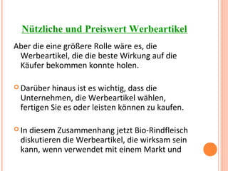 Nützliche und Preiswert Werbeartikel
Aber die eine größere Rolle wäre es, die
Werbeartikel, die die beste Wirkung auf die
Käufer bekommen konnte holen.
 Darüber hinaus ist es wichtig, dass die
Unternehmen, die Werbeartikel wählen,
fertigen Sie es oder leisten können zu kaufen.
 In diesem Zusammenhang jetzt Bio-Rindfleisch
diskutieren die Werbeartikel, die wirksam sein
kann, wenn verwendet mit einem Markt und
 