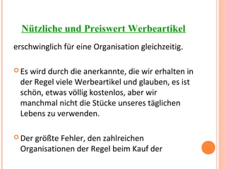 Nützliche und Preiswert Werbeartikel
erschwinglich für eine Organisation gleichzeitig.
 Es wird durch die anerkannte, die wir erhalten in
der Regel viele Werbeartikel und glauben, es ist
schön, etwas völlig kostenlos, aber wir
manchmal nicht die Stücke unseres täglichen
Lebens zu verwenden.
 Der größte Fehler, den zahlreichen
Organisationen der Regel beim Kauf der
 