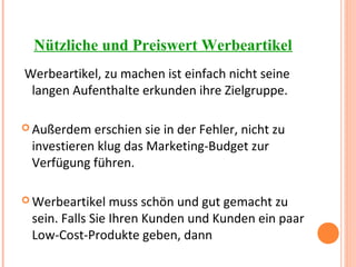 Nützliche und Preiswert Werbeartikel
Werbeartikel, zu machen ist einfach nicht seine
langen Aufenthalte erkunden ihre Zielgruppe.
 Außerdem erschien sie in der Fehler, nicht zu
investieren klug das Marketing-Budget zur
Verfügung führen.
 Werbeartikel muss schön und gut gemacht zu
sein. Falls Sie Ihren Kunden und Kunden ein paar
Low-Cost-Produkte geben, dann
 