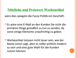 Nützliche und Preiswert Werbeartikel
wäre dies spiegeln die Fuzzy-Politik ein Geschäft.
 Es wäre eine E-Mail an den Kunden Sie nicht die
primären Dinge gründlich zu tun zu senden, da
sonst einige Elemente unaufrichtig zu geben.
 Werbeartikel müssen nicht teuer sein, wie der
Name schon sagt, aber es sollte wirklich modern
zu sein und eine gute Wahl für die Kunden
nutzen können.
 