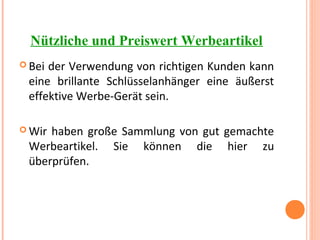 Nützliche und Preiswert Werbeartikel
 Bei der Verwendung von richtigen Kunden kann
eine brillante Schlüsselanhänger eine äußerst
effektive Werbe-Gerät sein.
 Wir haben große Sammlung von gut gemachte
Werbeartikel. Sie können die hier zu
überprüfen.
 