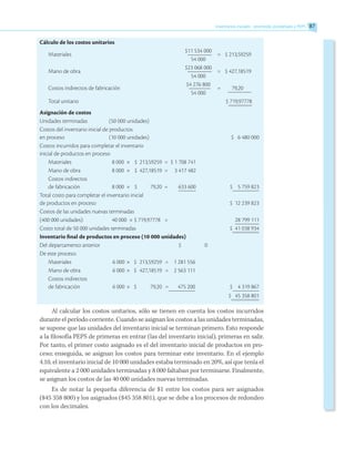 Inventarios iniciales - promedio ponderado y PEPS 87
Cálculo de los costos unitarios
Materiales
	 $11 534 000	
=	 $ 213,59259
	 54 000
Mano de obra
	 $23 068 000	
=	 $ 427,18519
	 54 000
Costos indirectos de fabricación
	 $4 276 800	
=	 79,20
	 54 000
Total unitario		 $ 719,97778
Asignación de costos
Unidades terminadas	 (50 000 unidades)
Costos del inventario inicial de productos
en proceso	 (10 000 unidades)			 $ 6 480 000
Costos incurridos para completar el inventario
inicial de productos en proceso
Materiales	 8 000	 ×	 $	 213,59259	 =	 $ 1 708 741
Mano de obra	 8 000	 ×	 $	 427,18519	 =	 3 417 482
Costos indirectos
de fabricación	 8 000	 ×	 $ 	 79,20	 =	 633 600	 $ 5 759 823
Total costo para completar el inventario inicial
de productos en proceso				 $ 12 239 823
Costos de las unidades nuevas terminadas
(400 000 unidades):	 40 000 × $ 719,97778	 =	 	 28 799 111
Costo total de 50 000 unidades terminadas			 $ 41 038 934
Inventario final de productos en proceso (10 000 unidades)
Del departamento anterior					 $ 0
De este proceso:
Materiales	 6 000	×	 $	 213,59259	 =	 1 281 556
Mano de obra	 6 000	× 	 $	 427,18519	 =	 2 563 111
Costos indirectos
de fabricación	 6 000	× 	 $	 79,20	 =	 475 200	 $ 4 319 867
				 $ 45 358 801
Al calcular los costos unitarios, sólo se tienen en cuenta los costos incurridos
durante el período corriente. Cuando se asignan los costos a las unidades terminadas,
se supone que las unidades del inventario inicial se terminan primero. Esto responde
a la filosofía PEPS de primeras en entrar (las del inventario inicial), primeras en salir.
Por tanto, el primer costo asignado es el del inventario inicial de productos en pro-
ceso; enseguida, se asignan los costos para terminar este inventario. En el ejemplo
4.10, el inventario inicial de 10 000 unidades estaba terminado en 20%, así que tenía el
equivalente a 2 000 unidades terminadas y 8 000 faltaban por terminarse. Finalmente,
se asignan los costos de las 40 000 unidades nuevas terminadas.
Es de notar la pequeña diferencia de $1 entre los costos para ser asignados
($45 358 800) y los asignados ($45 358 801), que se debe a los procesos de redondeo
con los decimales.
 