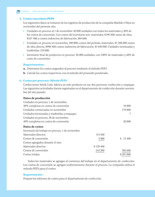 98 	 Capítulo 4   Costeo por procesos • Conceptos básicos
5.	 Costos con critero PEPS	 	
	 Los siguientes datos se tomaron de los registros de producción de la compañía Matilde e Hijos en
noviembre del presente año.
•	 Unidades en proceso al 1 de noviembre: 40 000 unidades con todos los materiales y 50% de
los costos de conversión. Los costos del inventario son: materiales, $199 200; mano de obra,
$107 400; y costos indirectos de fabricación, $84 600.
•	 Unidades en proceso en noviembre, 200 000; costos del período: materiales, $1 200 000; mano
de obra directa, $998 400; costos indirectos de fabricación, $1 040 000. Unidades terminadas y
trasferidas: 210 000.
•	 Inventario final de productos en proceso: 30 000 unidades, con 100% de materiales y 60% de
costo de conversión.
Requerimientos:
a.	 Determine los costos asignados al proceso mediante el método PEPS.
b.	 Calcule los costos respectivos con el método del promedio ponderado.
6.	 Costeo por procesos. Método PEPS
	 Confecciones Selzik Ltda. fabrica un solo producto en sus dos procesos: confección y empaque.
Las siguientes actividades fueron registradas en el departamento de confección durante noviem-
bre del año pasado:
Datos de producción
Unidades en proceso, 1 de noviembre,
30% completas en costos de conversión	 	 10 000
Unidades comenzadas en noviembre	 	 170 000
Unidades terminadas y trasferidas a empaque	 	 ?
Unidades en proceso, 30 de noviembre;
40% completas en costos de conversión 		 20 000
Datos de costos
Inventario de trabajo en proceso, 1 de noviembre
Materiales directos	 $ 8 500
Costos de conversión	 4 900	 $	 13 400
Costos agregados durante el mes
Materiales directos	 $ 139 400
Costos de conversión	 244 200		 383 600
Costos totales		 $	397 000
Todos los materiales se agregan al comienzo del trabajo en el departamento de confección.
Los costos de conversión se agregan uniformemente durante el proceso. La compañía utiliza el
método PEPS para el costeo.
Requerimiento:
Prepare los informes de costos para el departamento de confección.
 