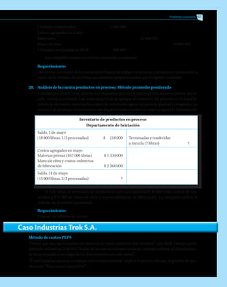 Problemas propuestos 107
Unidades comenzadas	 1 000 000
Costos agregados en el año
Materiales		 13 000 000
Mano de obra			 19 950 000
Unidades terminadas en 201X	 900 000
La compañía costea con criterio promedio ponderado.
Requerimiento:
Determine los costos de los inventarios finales de trabajo en proceso y productos terminados, a
partir de la revisión de las cifras inicialmente proporcionadas por el registro contable.
20.	 Análisis de la cuenta productos en proceso. Método promedio ponderado
	 Laboratorios Torres Ltda. fabrica un compuesto químico a través de tres departamentos: inicia-
ción, mezcla y cocinado. Las materias primas se agregan al comienzo del proceso en el departa-
mento de iniciación, mientras los costos de conversión siguen un proceso gradual y progresivo. La
cuentaTdeproductoenprocesoenestedepartamentomuestraenmayolasiguienteinformación:
Inventario de productos en proceso
Departamento de Iniciación
Saldo, 1 de mayo
(18 000 libras, 1/3 procesadas)	 $ 218 000	 Terminadas y trasferidas
		 a mezcla (? libras)	 ?
Costos agregados en mayo
Materias primas (167 000 libras)	 $ 1 334 000
Mano de obra y costos indirectos
de fabricación	 $ 2 268 000
Saldo, 31 de mayo
(15 000 libras, 2/3 procesadas)	 ?
A 1 de mayo, el inventario de producto en proceso contenía $146 000 como costos de ma-
teriales y $72 000 en mano de obra y costos indirectos de fabricación. La compañía utiliza el
método de promedio ponderado.
Requerimiento:
	 Prepare un informe de costos.
Caso Industrias Trok S.A.
Método de costeo PEPS
“Pienso que nos equivocamos al contratar al nuevo asistente del contralor”, dijo Ruth Campo, presi-
denta de Industrias Trok S.A. “Acabo de revisar su informe mensual, correspondiente al departamen-
to de terminado, y no salgo de mi desconcierto con este señor”.
“Él está familiarizandose a trabajar con nuestro sistema”, replicó Francisco Henao, el gerente de ope-
raciones. “Poco a poco aprenderá”.
 