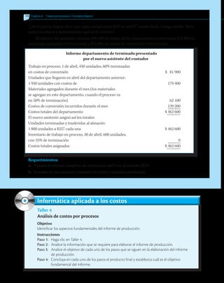 108 	Capítulo 4   Costeo por procesos • Conceptos básicos
“¿No le parece ilógico decir que cada unidad costó $257 en abril?”, insiste Ruth, y luego añade: “Revi-
semos los datos y determinemos qué es lo correcto”.
El informe del asistente contiene $40 500 de costos de los departamentos anteriores; $19 800 en
materiales agregados en terminado y $21 600 de costos de conversión en terminado.
Informe departamento de terminado presentado
por el nuevo asistente del contador
Trabajo en proceso, 1 de abril, 450 unidades, 60% terminadas
en costos de conversión	 $ 81 900
Unidades que llegaron en abril del departamento anterior:
1 950 unidades con costos de	 179 400
Materiales agregados durante el mes (los materiales
se agregan en este departamento, cuando el proceso va
en 50% de terminación)	 62 100
Costos de conversión incurridos durante el mes	 139 200
Costos totales del departamento 	 $ 462 600
El nuevo asistente asignó así los totales:
Unidades terminadas y trasferidas al almacén:
1 800 unidades a $257 cada una	 $ 462 600
Inventario de trabajo en proceso, 30 de abril, 600 unidades,
con 35% de terminación	 0
Costos totales asignados	 $ 462 600
Requerimientos:
a.	 Prepare el informe completo de costos para abril con el método PEPS.
b.	 Resuelve el caso anterior mediante el criterio promedio ponderado.
Taller 4
Análisis de costos por procesos
Objetivo
Identificar los aspectos fundamentales del informe de producción.
Instrucciones
Paso 1:	 Haga clic en Taller 4.
Paso 2:	 Analice la información que se requiere para elaborar el informe de producción.
Paso 3:	 Analice el objetivo de cada uno de los pasos que se siguen en la elaboración del informe
	 de producción.
Paso 4:	 Concluya en cada uno de los pasos el producto final y establezca cuál es el objetivo
	 fundamental del informe.
Informática aplicada a los costos
 