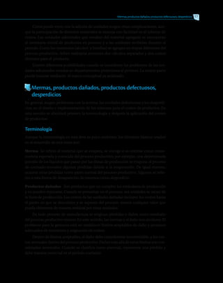 Como puede verse, con la adición de unidades surgen otras complicaciones, aun-
que la participación de distintos materiales se maneja con facilidad en el informe de
costos. Las unidades adicionales que resultan del material agregado se incorporan
al inventario inicial de productos en proceso y a las unidades recibidas durante el
período. Como los materiales (alcohol y botellas) se agregan en etapas diferentes del
proceso productivo, deben realizarse entonces dos cálculos separados y dos costos
distintos para el producto.
Existen diferentes posibilidades cuando se consideran los problemas de las uni-
dades adicionales creadas en departamentos posteriores al primero. La mayor parte
puede tratarse mediante el marco conceptual ya analizado.
Mermas, productos dañados, productos defectuosos,
	 desperdicios
En general, surgen problemas con la merma, las unidades defectuosas y los desperdi-
cios, en el diseño e implementación de los sistemas para el costeo de productos. En
esta sección se abordará primero la terminología y después la aplicación del costeo
de productos.
Terminología
Aunque la terminología en esta área es poco uniforme, los términos básicos usados
en el desarrollo de este texto son:
Merma Se refiere al material que se evapora, se encoge o se contrae como conse-
cuencia esperada y conocida del proceso productivo; por ejemplo, una determinada
porción de los líquidos que pasan por las líneas de producción se evapora; el proceso
de cocinado envuelve algunas pérdidas debido a la evaporación. De igual manera,
ocurren otras pérdidas como parte normal del proceso productivo. Algunos se refie-
ren a esta forma de desaparición de insumos como desperdicio.
Productos dañados Son productos que no cumplen los estándares de producción
y no pueden repararse. Cuando se presentan en el proceso, sus unidades se sacan de
la línea de producción. Los costos de las unidades dañadas incluyen los costos hasta
el punto en que se descubren y se separan del proceso, menos cualquier valor que
pueda obtenerse de manera residual por estas unidades.
En todo proceso de manufactura se originan pérdidas o daños como resultado
del proceso productivo mismo. En este sentido, las normas y el daño son similares. El
problema para la gerencia está en establecer límites aceptables de daño y procesos
adecuados de monitoreo y asignación de costos.
Dentro de límites aceptables, el daño debe considerarse incontrolable, y los cos-
tos, normales dentro del proceso productivo. Daños más allá de estos límites son con-
siderados anormales. Cuando se clasifica como anormal, representa una pérdida y
debe tratarse como tal en el período corriente.
Mermas, productos dañados, productos defectuosos, desperdicios 117
 
