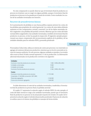 En esta comparación se puede observar que el inventario final de productos en
proceso en el primer caso se cargó con alguna pérdida, aunque el inventario final de
productos en proceso no ha pasado por el punto de revisión. Como resultado, los cos-
tos de las unidades terminadas son menores.
Resumen de procedimientos básicos
En la presentación de pérdidas es una buena política separar primero los costos de
las pérdidas para propósitos de control gerencial. Los costos de estos daños deberán
separarse en dos componentes: normal y anormal. Los de los daños anormales de-
ben cargárseles a las pérdidas del período corriente. Mientras que los costos del daño
normal deben asignárseles a las unidades terminadas y también al inventario final de
productos en proceso, si éste ha pasado la inspección. El siguiente ejemplo propor-
cionará una mayor comprensión del reconocimiento explícito de la pérdida y de las
unidades dañadas para los métodos PEPS y promedio ponderado
Procesadora Colina Ltda. utiliza un sistema de costeo por procesos. Los materiales se
agregan al comienzo del proceso productivo, mientras que en los de conversión se in-
curre de manera uniforme. En este proceso, algunas unidades se pierden y la revisión
sólo ocurre al final. El daño normal representa 1/5 de la producción. La información
adicional relacionada con la producción corriente es la siguiente:
Unidades
Inventario inicial de productos en proceso	 1 000	 (100%, 80%, 80%)
Unidades comenzadas	 9 000
Unidades terminadas	 6 200
Inventario final de productos en proceso	 2 500	 (100%, 40%, 40%)
Costos
Inventario inicial de productos en proceso	 $ 1 912 000
(materiales, $1 040 000; conversión, $872 000)
Materiales agregados	 2 160 000
Costos de conversión agregados	 1 848 000
Se debe determinar el costo de las unidades terminadas y trasferidas, el inventa-
rio final de productos en proceso final y la pérdida anormal.
El cuadro 5.7 representa la solución según el método PEPS. En este ejemplo, el
costo del daño normal se carga a las unidades terminadas, puesto que el inventario
final de productos en proceso no ha alcanzado el punto de revisión. El cuadro 5.8 re-
presenta la solución según el método del promedio ponderado. El proceso de solución
en ambos casos es el mismo, las pérdidas se manejan de forma similar.
Mermas, productos dañados, productos defectuosos, desperdicios 123
Ejemplo 5.6
 
