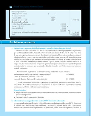 126 Capítulo 5   Costeo por procesos • Procedimientos adicionales
1.	 Daño normal y anormal. Método de asignar costo a los daños. Revisión al final
La compañía de velas El Carmen Ltda. produce un tipo de vela de cera, larga y en forma de pirámide,
que se utiliza en festividades. Para cada vela se necesita una mecha de dos pies de largo y una libra
de una cera especial. La mecha y la cera derretida se vierten en moldes y se dejan endurecer durante
veinticuatro horas. Una vez que se retiran de los moldes, las velas se sumergen de inmediato en una
mezcla colorante especial que les da un terminado laqueado y brillante. Se inspeccionan las velas
ya secas y todas las defectuosas se retiran. Debido a que la mezcla colorante penetra dentro de la
propia cera, las velas defectuosas no pueden aprovecharse para usarse de nuevo y se destruyen en
un incinerador. Se considera que las unidades dañadas normales son 3% del número de velas que
pasan la inspección.
A continuación se presentan los datos del costo y producción en una semana:
Materiales directos (incluye mechas, cera y colorantes)	 $ 6 680 000
Costos de conversión, aplicados a una tasa
constante durante el proceso de endurecimiento	 $ 2 439 000
Durante la semana se terminaron 78 000 velas, 75 000 pasaron la revisión y las restantes resulta-
ron dañadas. Al final de la semana aún se encontraban en moldes 5 500 velas, se considera que están
terminadas en 60%. No existen inventarios iniciales.
Requerimientos:
a.	 Asigne los costos incurridos durante la semana a las unidades terminadas y al inventario final de
productos en proceso.
b.	 Calcule el costo de las unidades dañadas.
2.	 Informe de costos de producción. Costeo PEPS. Materiales adicionales
La compañía Productora Alcibiades e Hijos fabrica un producto conocido como RIPO. El proceso
de manufactura cubre dos procesos: graduación y terminado, y utiliza el costeo PEPS. El proceso de
manufactura comienza en el departamento de graduación, donde las materias primas dan inicio al
Trabajo en proceso final
Del departamento anterior			 $	 0
De este departamento:
Materiales: $320 		 800 000
Costos de conversión: $320	 	 320 000	 $	 1 120 000
Costos unidades dañadas
1 300 unidades dañadas, cada una $640	 $	 832 000
Normal: 1 240* $640	 	793 600
Anormal: (60) $640	 	 38 400
	 $	 832 000
Pérdida anormal - pérdida del período al estado de resultados			 $	 38 400
Total	 		 $	 5 920 000
* 1/5 (6 200) = 1 240 unidades.
Problemas resueltos
 