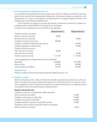 5.	 Costos de producción departamentos 1 y 2
La compañía Cerería San Bartolomé Ltda. produce velas artísticas. Utiliza un sistema de costeo por
proceso, que consta de dos departamentos productivos. Al principio del proceso productivo, en el
departamento 1, se vierte la cera líquida; en el departamento 2 se agrega el líquido colorante a las
unidades que recibe del primer departamento.
Estos colorantes se agregan al principio del proceso y aumentan el número de unidades. La
compañía utiliza el método PEPS en el manejo de sus inventarios.
Los datos de la compañía para el mes de abril son los siguientes:
	 Departamento 1	 Departamento 2
Unidades iniciales en proceso:
50% de costos de conversión		 30 000
60% de costos de conversión				 40 000
Unidades iniciadas en el proceso	 	 200 000
Unidades recibidas del departamento anterior				 210 000
Unidades agregadas a la producción			 	 20 000
Unidades finales en proceso:
70% costos de conversión		 20 000
70% costos de conversión			 	 20 000
Trabajo en proceso inicial	 $	 51 100	 $ 	 42 480
Costos agregados por el departamento durante el período:
Materiales	 $	360 000	 $	575 000
Mano de obra	 	250 800	 	 504 000
Costos indirectos de fábrica		 188 100	 	 480 000
Requerimiento:
Prepare un informe del costo de producción para los departamentos 1 y 2.
6.	 Registro contable
Jabones La Esperanza Ltda. utiliza el método de promedio ponderado para calcular sus costos uni-
tarios y manejar sus inventarios. El punto de inspección es en 10% del proceso. Los costos de conver-
sión se agregan de manera uniforme; los materiales, al comienzo del proceso. Los siguientes datos
corresponden al mes de septiembre para el departamento 1:
Registros de producción
Unidades en proceso, 1 de septiembre, 100% materiales
30% en costos de conversión	 30 000
Unidades comenzadas en septiembre	 115 000
Unidades terminadas y trasferidas	 120 000
Unidades perdidas en producción (pérdida normal)	 10 000
Unidades en proceso 30 de septiembre todos los materiales,
40% de costos de conversión	 15 000
Problemas propuestos 135
 