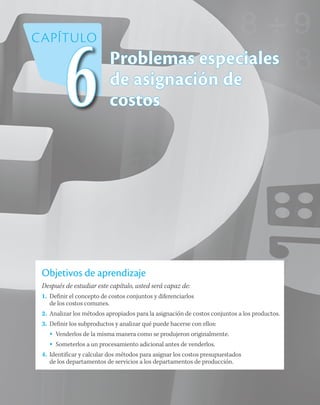 Problemas especiales
de asignación de
costos
Objetivos de aprendizaje
Después de estudiar este capítulo, usted será capaz de:
1.	 Definir el concepto de costos conjuntos y diferenciarlos
de los costos comunes.
2.	 Analizar los métodos apropiados para la asignación de costos conjuntos a los productos.
3.	 Definir los subproductos y analizar qué puede hacerse con ellos:
•	 Venderlos de la misma manera como se produjeron originalmente.
•	 Someterlos a un procesamiento adicional antes de venderlos.
4.	 Identificar y calcular dos métodos para asignar los costos presupuestados
de los departamentos de servicios a los departamentos de producción.
CAPÍTULO
6
 