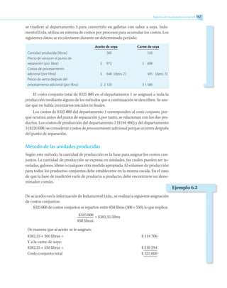 se trasfiere al departamento 3 para convertirlo en galletas con sabor a soya. Indu-
mentol Ltda. utiliza un sistema de costeo por procesos para acumular los costos. Los
siguientes datos se recolectaron durante un determinado período:
	 Aceite de soya	 Carne de soya
Cantidad producida (libras)		 300			 550
Precio de venta en el punto de
separación (por libra)	 $	 972		 $	 608
Costos de procesamiento
adicional (por libra)	 $	 648	 (dpto. 2)		 405	 (dpto. 3)
Precio de venta después del
procesamiento adicional (por libra)	 $	 2 120		 $	1 580
El costo conjunto total de $325 000 en el departamento 1 se asignará a toda la
producción mediante alguno de los métodos que a continuación se describen. Se asu-
me que no había inventarios iniciales ni finales.
Los costos de $325 000 del departamento 1 corresponden al costo conjunto, por-
que ocurren antes del punto de separación y, por tanto, se relacionan con los dos pro-
ductos. Los costos de producción del departamento 2 ($194 400) y del departamento
3 ($220 000) se consideran costos de procesamiento adicional porque ocurren después
del punto de separación.
Método de las unidades producidas
Según este método, la cantidad de producción es la base para asignar los costos con-
juntos. La cantidad de producción se expresa en unidades, las cuales pueden ser to-
neladas, galones, libras o cualquier otra medida apropiada. El volumen de producción
para todos los productos conjuntos debe establecerse en la misma escala. En el caso
de que la base de medición varíe de producto a producto, debe encontrarse un deno-
minador común.
De acuerdo con la información de Indumentol Ltda., se realiza la siguiente asignación
de costos conjuntos:
$325 000 de costos conjuntos se reparten entre 850 libras (300 + 550), lo que implica:
	 $325 000	 = $382,35/libra
	 850 libras
De manera que al aceite se le asignan:
$382,35 × 300 libras =	 $ 114 706
Y a la carne de soya:
$382,35 × 550 libras =	 $ 210 294
Costo conjunto total	 $ 325 000
Ejemplo 6.2
Registros de los productos conjuntos 147
 