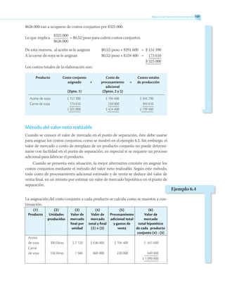 Registros de los productos conjuntos 149
$626 000 van a ocuparse de costos conjuntos por $325 000.
Lo que implica
	 $325 000	
= $0,52/peso para cubrir costos conjuntos.
	 $626 000
De esta manera, al aceite se le asignan	 $0,52/peso × $291 600	 =	 $ 151 390
A la carne de soya se le asignan	 $0,52/peso × $334 400	 =	 173 610
				 $ 325 000
Los costos totales de la elaboración son:
	 Producto	 Costo conjunto		 Costo de		 Costos totales
		 asignado	 +	 procesamiento	 =	 de producción
				 adicional
		 (Dpto. 1)		 (Dptos. 2 y 3)
Aceite de soya	 $ 151 390	 $ 194 400	 $ 345 790
Carne de soya	 173 610	 220 000	 393 610
		 $ 325 000	 $ 414 400	 $ 739 400
Método del valor neto realizable
Cuando se conoce el valor de mercado en el punto de separación, éste debe usarse
para asignar los costos conjuntos, como se mostró en el ejemplo 6.3. Sin embargo, el
valor de mercado o costo de remplazo de un producto conjunto no puede determi-
narse con facilidad en el punto de separación, en especial si se requiere un proceso
adicional para fabricar el producto.
Cuando se presenta esta situación, la mejor alternativa consiste en asignar los
costos conjuntos mediante el método del valor neto realizable. Según este método,
todo costo de procesamiento adicional estimado y de venta se deduce del valor de
venta final, en un intento por estimar un valor de mercado hipotético en el punto de
separación.
La asignación del costo conjunto a cada producto se calcula como se muestra a con-
tinuación.
	 (1)	 (2)	 (3)	 (4)	 (5)	 (6)
	Producto	 Unidades	 Valor de	 Valor de	 Procesamiento	 Valor de
		 producidas	 mercado	 mercado	 adicional total	 mercado
			 final por	 total y final	 y gastos de	 total hipotético
			 unidad	 (2) × (3)	 venta	 de cada producto
						 conjunto (4) - (5)
Aceite
de soya	 300 libras	 $ 2 120	 $ 636 000	 $ 194 400	 $ 441 600
Carne
de soya	 550 libras	 1 580	 869 000	 220 000	 649 000
					 $ 1 090 600
Ejemplo 6.4
 