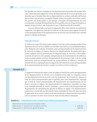 Por ejemplo, los metros cuadrados de los departamentos de producción pueden utili-
zarse como base para asignar los costos del departamento de servicios generales, si se
descubre que el tamaño físico de un departamento es un buen indicador del tiempo
que le toma a las personas encargadas limpiar el área; en cambio, los metros cuadra-
dos pueden ser inadecuados si, por ejemplo, el tamaño del departamento de corte
corresponde a la mitad del departamento de ensamble, pero su tiempo de limpieza se
duplica porque produce más desperdicios que el departamento de ensamble.
Una vez determinada una base de asignación debe seleccionarse un método de
asignación. Los siguientes métodos se utilizan con frecuencia para asignar el total de
costos presupuestados de los departamentos de servicio a los de producción: método
directo y método escalonado.
Método directo
Se utiliza con mayor frecuencia para asignar el total de costos presupuestados de los
departamentos de servicio, debido a su sencillez matemática y a su facilidad de aplica-
ción. Mediante este método, el total de costos presupuestados de los departamentos
de servicios se asigna de manera directa a los departamentos de producción, igno-
rando cualquier servicio prestado por los departamentos de servicios a otros depar-
tamentos de servicios. Por ejemplo, el departamento de mantenimiento de edificios y
terrenos puede prestar servicios al departamento de personal, y éste, a su vez, puede
suministrar servicios al departamento de mantenimiento de edificios y terrenos. El
método directo es apropiado para la asignación del total de los costos presupuestados
de los departamentos de servicio, cuando no existen servicios recíprocos.
La siguiente información explica cómo se asigna el total de los costos presupuestados
de los departamentos de servicio en la compañía Corn Ltda. La compañía cuenta
con dos departamentos de servicio y dos de producción. En el cuadro 6.1 aparece el
total de costos presupuestados para el período, para cada departamento. Suponga
que el total de costos presupuestados del departamento de mantenimiento de edi-
ficios y terrenos se asigna a los departamentos de máquinas y ensamble, con base
en la cantidad estimada de metros cuadrados, y que el costo total presupuestado del
departamento de administración general de fábrica se asigna a los departamentos
productivos a través del uso del total de horas estimadas de mano de obra. Las tasas
de aplicación de los costos indirectos de fabricación de los departamentos de produc-
ción se calculan con base en las horas de mano de obra directa estimadas.
Cuadro 6.1  Compañía Corn Ltda. Total de costos indirectos presupuestados
Departamento de servicios (costos estimados totales)
Departamento X: mantenimiento de edificios y terrenos	 $ 8 000 000
Departamento Y: administración general de fábrica	 6 000 000
Ejemplo 6.5
152 	Capítulo 6   Problemas especiales de asignación de costos
 