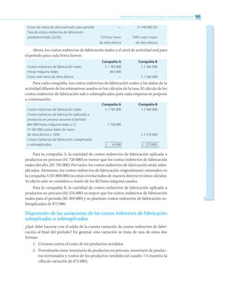 Problemas en la aplicación de los costos indirectos de fabricación 185
Costo de mano de obra estimado para período	 —	 $1 440 000 (b)
Tasa de costos indirectos de fabricación
predeterminada: (a)/(b)	 $2/hora mano	 150% costo mano
	 de obra directa	 de obra directa
Ahora, los costos indirectos de fabricación reales y el nivel de actividad real para
el período para cada firma fueron:
	 Compañía A	 Compañía B
Costos indirectos de fabricación reales	 $ 1 782 000	 $ 2 304 000
Horas-máquina reales	 864 000	 –
Costo real mano de obra directa	 –	 $ 1 584 000
Para cada compañía, los costos indirectos de fabricación reales y los datos de la
actividad difieren de los estimativos usados en los cálculos de la tasa. El cálculo de los
costos indirectos de fabricación sub o sobreaplicados para cada empresa se propone
a continuación:
	 Compañía A	 Compañía B
Costos indirectos de fabricación reales	 $ 1 782 000	 $ 2 304 000
Costos indirectos de fabricación aplicados a	
productos en proceso durante el período
864 000 horas-máquina reales x $2	 1 728 000
$1 584 000 costos reales de mano
de obra directa x 150%		 $ 2 376 000
Costos indirectos de fabricación subaplicados
o sobreaplicados	 $	 54 000	 $	 (72 000)
Para la compañía A, la cantidad de costos indirectos de fabricación aplicada a
productos en proceso ($1 728 000) es menor que los costos indirectos de fabricación
reales del año, ($1 782 000). Por tanto, los costos indirectos de fabricación están suba-
plicados. Asimismo, los costos indirectos de fabricación originalmente estimados en
la compañía A ($1 800 000) no están involucrados de manera directa en estos cálculos.
Su efecto sólo se considera a través de los $2/hora máquina usados.
Para la compañía B, la cantidad de costos indirectos de fabricación aplicada a
productos en proceso ($2 376 000) es mayor que los costos indirectos de fabricación
reales para el período ($2 304 000) y se plantean costos indirectos de fabricación so-
breaplicados de $72 000.
Disposición de las variaciones de los costos indirectos de fabricación
subaplicados o sobreaplicados
¿Qué debe hacerse con el saldo de la cuenta variación de costos indirectos de fabri-
cación al final del período? En general, esta variación se trata de una de estas dos
formas:
1.	 Cerrarse contra el costo de los productos vendidos.
2.	 Prorratearla entre inventario de productos en proceso, inventario de produc-
tos terminados y costos de los productos vendidos (el cuadro 7.4 muestra la
cifra de variación de $75 000).
 