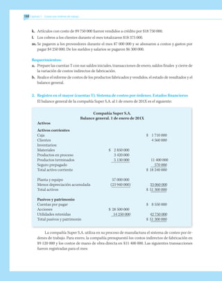 188 	Capítulo 7 Costeo por órdenes de trabajo
k.	 Artículos con costo de $9 750 000 fueron vendidos a crédito por $18 750 000.
l.	 Los cobros a los clientes durante el mes totalizaron $18 375 000.
m.	Se pagaron a los proveedores durante el mes $7 000 000 y se abonaron a costos y gastos por
pagar $4 250 000. De los sueldos y salarios se pagaron $6 300 000.
Requerimientos:
a.	 Prepare las cuentas T con sus saldos iniciales, transacciones de enero, saldos finales y cierre de
la variación de costos indirectos de fabricación.
b.	 Realice el informe de costos de los productos fabricados y vendidos, el estado de resultados y el
balance general.
2.	 Registro en el mayor (cuentas T). Sistema de costeo por órdenes. Estados financieros
	 El balance general de la compañía Super S.A. al 1 de enero de 201X es el siguiente:
Compañía Super S.A.
Balance general. 1 de enero de 201X
Activos
Activos corrientes
Caja			 $ 	 1 710 000
Clientes		 		 4 560 000
Inventarios:
Materiales	 $	 2 850 000
Productos en proceso	 	 3 420 000
Productos terminados	 	 5 130 000	 	
11 400 000
Seguro prepagado		 		 570 000
Total activo corriente			 $ 	18 240 000
Planta y equipo		57 000 000
Menos depreciación acumulada		
(23 940 000)	 	
33 060 000
Total activos			 $ 	51 300 000
Pasivos y patrimonio
Cuentas por pagar			 $ 	 8 550 000
Acciones	 $ 	28 500 000
Utilidades retenidas	 	
14 250 000	 	
42 750 000
Total pasivos y patrimonio			 $ 	51 300 000
La compañía Super S.A. utiliza en su proceso de manufactura el sistema de costeo por ór-
denes de trabajo. Para enero, la compañía presupuestó los costos indirectos de fabricación en
$9 120 000 y los costos de mano de obra directa en $11 400 000. Las siguientes transacciones
fueron registradas para el mes:
 