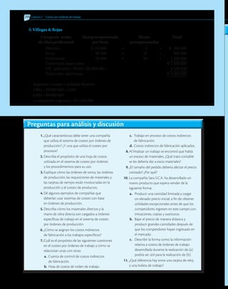 200 	Capítulo 7 Costeo por órdenes de trabajo
5. Villegas  Rojas
	 Categoría mano	 Tasa presupuestada	 Horas	 Total
	 de obra profesional	 por hora	 presupuestadas
Director	 $ 150 000	 ×	 3	 =	 $ 450 000
Socio	 80 000	 ×	 10	 =	 800 000
Profesional	 25 000	 ×	 50	 =	 1 250 000
Costo total mano obra								 $ 2 500 000
CIF aplicados = $2,60 × $2 500 000 =	 		 6 500 000
Total costo del trabajo								 $ 9 000 000
Ingresos = costos + utilidad objetivo
1,00x = $9 000 000 + 0,20x
0,80x = $9 000 000
x: cotización ingresos = $11 250 000
Preguntas para análisis y discusión
1.	¿Qué características debe tener una compañía
que utiliza el sistema de costeo por órdenes de
producción? ¿Y una que utiliza el costeo por
procesos?
2.	Describa el propósito de una hoja de costos
utilizada en el sistema de costeo por órdenes
y los procedimientos para su uso.
3.	Explique cómo las órdenes de venta, las órdenes
de producción, las requisiciones de materiales y
las tarjetas de tiempo están involucradas en la
producción y el costeo de productos.
4.	Dé algunos ejemplos de compañías que
deberían usar sistemas de costeo con base
en órdenes de producción.
5.	Describa cómo los materiales directos y la
mano de obra directa son cargados a órdenes
específicas de trabajo en el sistema de costeo
por órdenes de producción.
6.	¿Cómo se asignan los costos indirectos
de fabricación a los trabajos específicos?
7.	Cuál es el propósito de las siguientes cuestiones
en el costeo por órdenes de trabajo y cómo se
relacionan unas con otras:
a.	 Cuenta de control de costos indirectos
de fabricación.
b.	 Hoja de costos de orden de trabajo.
c.	 Trabajo en proceso de costos indirectos
de fabricación.
d.	Costos indirectos de fabricación aplicados.
8.	Al finalizar un trabajo se encontró que había
un exceso de materiales. ¿Qué trato contable
se les debería dar a estos materiales?
9.	¿El tamaño del pedido debería afectar el precio
cotizado? ¿Por qué?
10.	La compañía Sara S.C.A. ha desarrollado un
nuevo producto que espera vender de la
siguiente forma:
a.	 Producir una cantidad limitada y cargar
un elevado precio inicial, a fin de obtener
utilidades excepcionales antes de que los
competidores ingresen en este campo con
imitaciones, copias y sustitutos.
b.	 Bajar el precio de manera drástica y
producir grandes cantidades después de
que los competidores hayan ingresado en
el mercado.
c.	 Describir la forma como la información
relativa a costos de órdenes de trabajo
desarrollada durante la realización de (a)
podría ser útil para la realización de (b).
11.	¿Qué diferencia hay entre una tarjeta de reloj
y una boleta de trabajo?
 