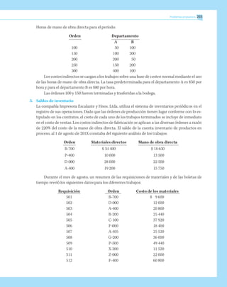 Problemas propuestos 203
Horas de mano de obra directa para el período:
Orden	 Departamento
	 A	 B
100	 50	 100
150	 100	 200
200	 200	 50
250	 150	 200
300	 400	 100
Los costos indirectos se cargan a los trabajos sobre una base de costeo normal mediante el uso
de las horas de mano de obra directa. La tasa predeterminada para el departamento A es $50 por
hora y para el departamento B es $80 por hora.
Las órdenes 100 y 150 fueron terminadas y trasferidas a la bodega.
3.	 Saldos de inventario
La compañía Impresora Escalante y Hnos. Ltda. utiliza el sistema de inventarios periódicos en el
registro de sus operaciones. Dado que las órdenes de producción tienen lugar conforme con lo es-
tipulado en los contratos, el costo de cada uno de los trabajos terminados se incluye de inmediato
en el costo de ventas. Los costos indirectos de fabricación se aplican a las diversas órdenes a razón
de 220% del costo de la mano de obra directa. El saldo de la cuenta inventario de productos en
proceso, al 1 de agosto de 201X constaba del siguiente análisis de los trabajos:
	 Orden	 Materiales directos	 Mano de obra directa
	 B-700	 $ 34 400	 $ 18 630
	 P-400	 10 000	 13 500
	 D-000	 28 000	 22 500
	 A-400	 19 200	 15 750
Durante el mes de agosto, un resumen de las requisiciones de materiales y de las boletas de
tiempo reveló los siguientes datos para los diferentes trabajos:
	 Requisición	 Orden	 Costo de los materiales
	 501	 B-700	 $	 9 600
	 502	 D-000		 12 000
	 503	 A-400		 20 800
	 504	 R-200		 25 440
	 505	 C-100		 37 920
	 506	 F-000		 18 400
	 507	 A-405		 25 520
	 508	 G-200		 36 000
	 509	 P-500		 49 440
	 510	 X-200		 11 520
	 511	 Z-000		 22 000
	 512	 F-400		 60 800
 