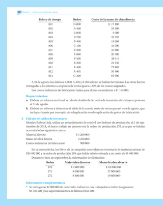 204 	Capítulo 7 Costeo por órdenes de trabajo
	 Boleta de tiempo	 Orden	 Costo de la mano de obra directa
	 801	 D-000	 $	 17 100
	 802	 A-400		 24 300
	 803	 Z-000		 9 000
	 804	 B-700		 31 320
	 805	 P-400		 18 000
	 806	 C-100		 31 500
	 807	 R-200		 37 800
	 808	 F-000		 20 700
	 809	 P-500		 38 610
	 810	 X-200		 21 330
	 811	 F-400		 73 880
	 812	 A-405		 50 400
	 813	 G-200		 81 900
A 31 de agosto, las órdenes Z-000, A-405 y X-200 aún no se habían terminado. Las otras fueron
entregadas a los clientes a un precio de venta igual a 120% de los costos asignados.
Los costos indirectos de fabricación reales para el mes ascendieron a $1 100 000.
Requerimientos:
a.	 Elabore un informe en el cual se calcule el saldo de la cuenta de inventario de trabajo en proceso
al 31 de agosto.
b.	 Elabore un informe y determine el saldo de la cuenta costo de ventas para el mes de agosto, que
incluya el ajuste por concepto de subaplicación o sobreaplicación de gastos de fabricación.
4.	 Cálculo de saldos de inventario
Metales Balboa Ltda. utiliza un procedimiento de control por órdenes de producción; al 1 de sep-
tiembre de 201X, el único trabajo en proceso era la orden de producción 270, a la que se habían
acumulado los siguientes costos:
Material directo	 $ 1 200 000
Mano de obra directa	 2 250 000
Costos indirectos de fabricación	 900 000
En la misma fecha, los libros de la compañía mostraban un inventario de materias primas de
$30 400 000 y la orden de producción 269, que había sido terminada a un costo de $6 400 000.
Durante el mes de septiembre, la información de fábrica fue:
	 Orden	 Materiales directos	 Mano de obra directa
	 270	 $ 4 800 000	 $ 18 000 000
	 271	 8 000 000	 27 000 000
	 272	 8 800 000	 19 800 000
Información complementaria
•	 Se entregaron $2 000 000 de materiales indirectos, los trabajadores indirectos ganaron
$6 750 000 y los superintendentes de fábrica $450 000.
 