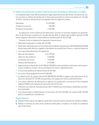 Problemas propuestos 211
11.	Órdenes de producción cuentas T. Informe de costos de productos fabricados y vendidos
La compañía Slates Ltda. fabrica productos según especificaciones del cliente; un sistema de cos-
teo con base en órdenes de producción se lleva para acumular los costos en la planta. El 1 de julio
de 201X, comienzos del año fiscal, la compañía tenía los siguientes saldos:
Materiales	 $ 2 325 000
Producto en proceso	 930 000
Productos terminados	 3 720 000
Se aplican los costos indirectos de fabricación con base en las horas-máquina de operación.
Para el año fiscal que comienza el 1 de julio del año 201X, se estimó que la planta operaría 45 000
horas-máquina e incurrirá en costos indirectos de fabricación de $25 110 000.
Durante el año se realizaron las siguientes transacciones:
•	 Materiales comprados a crédito $25 575 000.
•	 Materiales solicitados para uso en producción mediante requisiciones, $26 040 000 ($20 460 000
fueron materiales directos cargados a las órdenes de producción; el resto a material indirecto).
•	 Los costos laborales fueron los siguientes:
Mano de obra directa	 $ 16 740 000
Mano de obra indirecta 	 6 696 000
Comisiones de ventas	 5 859 000
	 Salarios administrativos	 8 370 000
•	 Seguros durante el período, $1 674 000 ($1 209 000 de esta cantidad se relacionan con las opera-
ciones de fábrica; el resto, con las actividades de ventas y administración).
•	 Los servicios públicos de fábrica fueron $5 301 000.
•	 Los costos de propaganda fueron $13 020 000.
•	 La depreciación de equipos alcanzó $9 300 000 ($8 184 000 se asignan a las operaciones de fá-
brica; los restantes $1 116 000 corresponden a los equipos de ventas y administración).
•	 Los costos indirectos de fabricación se aplican a la producción a su tasa de $? (La compañía
registró 50 000 horas-máquina de operación durante el año).
•	 Artículos con costos de manufactura por $62 775 000 fueron terminados y trasferidos a produc-
tos terminados.
•	 Las ventas (todas a crédito) durante el año fueron de $116 250 000, con costos de $65 100 000
para la compañía por manufactura.
Requerimientos:
a.	 Prepare el libro mayor con registro y ajuste de la variación contra costos de los artículos vendidos.
b.	 Elabore el informe de costo de los productos fabricados y vendidos y el estado de resultados
para el año fiscal.
 