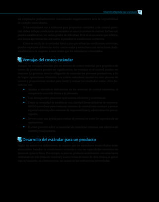 Desarrollo del estándar para un producto 217
los empleados probablemente reaccionarán negativamente ante la imposibilidad
de cumplir estos ideales.
Si los estándares van a utilizarse para propósitos contables, o de control geren-
cial, deben reflejar condiciones alcanzables en una circunstancia normal. Incluso así,
pueden establecerse con varios grados de dificultad. Pero sí es necesario que reflejen,
con buena aproximación, los costos esperados en condiciones corrientes.
Como se oscila de un estándar ideal a uno que refleje las condiciones corrientes,
pueden esperarse diferencias entre costos reales y estándares con variaciones desfa-
vorables (esto es, mayores costos reales que los estándares) o favorables.
Ventajas del costeo estándar
Aunque las ventajas ofrecidas por un sistema de costeo estándar para propósitos de
costeo de productos pueden ser significativas, las ventajas en el control pueden ser
mayores. La gerencia tiene la obligación de controlar los procesos productivos, a fin
de lograr operaciones eficientes. Los costos estándares ayudan en este proceso de
control y proporcionan medios para medir y evaluar los resultados reales. Otros be-
neficios son:
•	 Ayudan a identificar deficiencias en los sistemas de control existentes, al
comparar lo ocurrido frente a lo planeado.
•	 Con éstos pueden planearse operaciones eficientes y económicas.
•	 Crean la necesidad de establecer con claridad líneas definidas de responsa-
bilidad como base para instaurar sistemas de control; esto conduce a prestar
especial atención a los sistemas de responsabilidad y administración por ex-
cepción.
•	 Sirven como una ayuda para evaluar el personal en todos los aspectos de las
operaciones.
•	 Podrían prevenir sobre la necesidad de consolidar sistemas más efectivos de
control presupuestario.
Desarrollo del estándar para un producto
Según las anteriores definiciones, se supone que los estándares desarrollados serán
alcanzables, basados en condiciones corrientes y con las capacidades existentes de
personal y planta física. Por ejemplo, si para un producto se definieron con estas bases
estándares de diez libras de material y cuatro horas de mano de obra directa, al gastar
más se buscarán, en consecuencia, las causas de las ineficiencias presentadas.
 