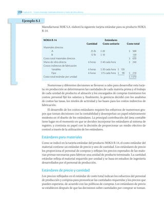 218 	Capítulo 8   Costeo estándar, materiales directos y mano de obra directa
Manufacturas NOK S.A. elaboró la siguiente tarjeta estándar para su producto NOKA
R-14:
NOKA R-14		 Estándares
	 Cantidad	 Costo unitario	 Costo total
Materiales directos
A	 25 lb	 $ 20		$ 500
B	 12 lb	 $ 10		 120
Costo total materiales directos				$ 620
Mano de obra directa	 6 horas	 $ 40 cada hora		$ 240
Costos indirectos de fabricación
Variables	 6 horas	 $ 20 cada hora	 $ 120
Fijos	 6 horas	 $15 cada hora	 $ 90	 $ 210
Costo total estándar por unidad			 $ 1 070
Numerosas y diferentes decisiones se llevaron a cabo para desarrollar esta tarje-
ta: en producción se determinaron las cantidades de cada materia prima y el trabajo
de cada unidad de producto; el almacén y los encargados de compras tramitaron los
costos; personal fijó los salarios y, finalmente, la gerencia decidió con los analistas
de costos las tasas, los niveles de actividad y las bases para los costos indirectos de
fabricación.
El desarrollo de los costos estándares requiere los esfuerzos de numerosos gru-
pos que toman decisiones con la contabilidad y desempeñan un papel relativamente
modesto en el diseño de los estándares. La principal contribución del área contable
tiene lugar en el momento en que se deciden incorporar los estándares al sistema de
registro, y continúa su papel con la decisión de proporcionar un medio efectivo de
control a través de la utilización de los estándares.
Estándares para materiales
Como se indicó en la tarjeta estándar del producto NOKA R-14, el costo estándar del
material contiene un estándar de precio y uno de cantidad. Los estándares de precio
los proporciona el personal de compras y reflejan los precios esperados de las mate-
rias primas necesarias para fabricar una unidad de producto terminado. La cantidad
estándar refleja el material requerido por unidad y se basa en estudios de ingeniería
desarrollados por el personal de producción.
Estándares de precio y cantidad
Los precios reflejados en el estándar de costo total indican los esfuerzos del personal
de producción y compras para pronosticar las cantidades requeridas y los precios que
pueden esperarse, de acuerdo con las políticas de compras. Los estándares de precio
se establecen después de que las decisiones sobre cantidades por comprar se toman.
Ejemplo 8.1
 