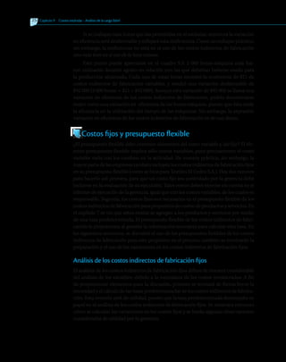254 	Capítulo 9   Costeo estándar - Análisis de la carga fabril
Si se trabajan más horas que las permitidas en el estándar, entonces la variación
en eficiencia será desfavorable y reflejará esta ineficiencia. Como un enfoque práctico,
sin embargo, la ineficiencia no está en el uso de los costos indirectos de fabricación
sino más bien en el uso de la base misma.
Este punto puede apreciarse en el cuadro 9.3: 2 000 horas-máquina más fue-
ron utilizadas durante agosto en relación con las que deberían haberse usado para
la producción alcanzada. Cada una de estas horas necesitó la ocurrencia de $21 de
costos indirectos de fabricación variables, y resultó una variación desfavorable de
$42 000 (2 000 horas 3 $21 = $42 000). Aunque esta variación de $42 000 se llama una
variación en eficiencia de los costos indirectos de fabricación, podría denominarse
mejor como una variación en eficiencia de las horas-máquina, puesto que ésta mide
la eficiencia en la utilización del tiempo de las máquinas. Sin embargo, la expresión
variación en eficiencia de los costos indirectos de fabricación es de uso diario.
Costos fijos y presupuesto flexible
¿El presupuesto flexible debe contener elementos del costo variable y del fijo? El tér-
mino presupuesto flexible implica sólo costos variables, pues precisamente el costo
variable varía con los cambios en la actividad. De manera práctica, sin embargo, la
mayorpartedelasempresastambiénincluyenloscostosindirectosdefabricaciónfijos
en su presupuesto flexible (como se hizo para Textiles El Cedro S.A.). Hay dos razones
para hacerlo así: primera, para que un costo fijo sea controlado por la gerencia debe
incluirse en la evaluación de su ejecución. Tales costos deben tenerse en cuenta en el
informe de ejecución de la gerencia, igual que con los costos variables, de los cuales es
responsable. Segunda, los costos fijos son necesarios en el presupuesto flexible de los
costos indirectos de fabricación para propósitos de costeo de productos y servicios. En
el capítulo 7 se vio que estos costos se agregan a los productos y servicios por medio
de una tasa predeterminada. El presupuesto flexible de los costos indirectos de fabri-
cación le proporciona al gerente la información necesaria para calcular esta tasa. En
las siguientes secciones, se discutirá el uso de los presupuestos flexibles de los costos
indirectos de fabricación para este propósito; en el proceso, también se mostrarán la
preparación y el uso de las variaciones en los costos indirectos de fabricación fijos.
Análisis de los costos indirectos de fabricación fijos
El análisis de los costos indirectos de fabricación fijos difiere de manera considerable
del análisis de los variables, debido a la naturaleza de los costos involucrados. A fin
de proporcionar elementos para la discusión, primero se revisará de forma breve la
necesidad y el cálculo de las tasas predeterminadas de los costos indirectos de fabrica-
ción. Esta revisión será de utilidad, puesto que la tasa predeterminada desempeña su
papel en el análisis de los costos indirectos de fabricación fijos. Se mostrará entonces
cómo se calculan las variaciones en los costos fijos y se harán algunas observaciones
consideradas de utilidad por la gerencia.
 