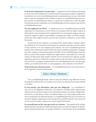 Le da menos importancia a la precisión   La gerencia necesita información rápida
y con frecuencia está dispuesta a sacrificar precisión para ganar rapidez y agilidad en
los informes. Así, en la contabilidad gerencial las aproximaciones son aun más útiles
que los números trabajados hasta el último centavo. La contabilidad financiera tam-
poco puede ser absolutamente precisa, en tanto que la diferencia es sólo de grado.
Las aproximaciones empleadas en la contabilidad gerencial son mayores que las de la
contabilidad financiera.
No está regida por los PCGA   La información de la contabilidad financiera debe
reportarse en concordancia con los PCGA. Los usuarios externos deben aceptar la
información como la proporciona la organización, lo cual requiere asegurar una pre-
sentación según las reglas comprendidas y aceptadas por todos. Los PCGA propor-
cionan hoy estas reglas comunes, pues de otra manera la confusión y el caos serían
frecuentes.
La gerencia de una empresa, en contraposición, puede utilizar cualquier regla o
procedimiento si lo encuentra más útil para su situación particular, sin preocuparse
si está conforme o no con cualquier pauta externa. Así, en la contabilidad gerencial
puede tenerse información sobre órdenes de ventas, unidades producidas o cualquier
otro dato, aunque no sean transacciones contables. En la contabilidad gerencial tam-
bién los activos fijos pueden establecerse según valores comerciales; los costos ge-
nerales de fabricación fijos pueden omitirse de los inventarios; los ingresos pueden
registrarse antes de su realización, aunque cada una de estas ideas sea inconsistente
con los PCGA. La pregunta fundamental en la contabilidad gerencial es de tipo prag-
mático: ¿es la información útil?, y no esta pregunta: ¿está conforme con los PCGA?
No presenta una estructura única   La contabilidad financiera está construida so-
bre la siguiente ecuación fundamental:
Activos = Pasivos + Patrimonio
En la contabilidad gerencial, como se verá más adelante, hay diferentes formas
de preparar la información, de acuerdo con los fines y la utilización que quiera dársele
a los datos.
Es una opción, una alternativa, más que una obligación   La contabilidad fi-
nan-ciera es de obligatoria utilización. Los informes contables deben proporcionar
información de todas las transacciones efectuadas durante un tiempo, independien-
temente de si estos datos y cifras se consideran útiles o no. Toda empresa debe man-
tener actualizados sus informes fiscales. La contabilidad gerencial, por el contrario, es
opcional. Ninguna organización externa especifica qué debe hacerse. Al ser opcional,
su valor está en ayudar a la gerencia a tomar mejores decisiones.
Es un medio para un fin, más que un fin en sí misma   El propósito de la contabi-
lidad financiera es producir estados financieros para uso externo; después de elabora-
dos los informes financieros, se cumple el objetivo. La información en la contabilidad
6 	 Capítulo 1   Naturaleza y objetivos de la contabilidad de costos
 