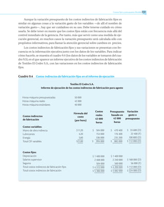 Costos fijos y presupuesto flexible 259
259
Aunque la variación presupuesto de los costos indirectos de fabricación fijos es
similar en algunas cosas a la variación gasto de los variables —de allí el nombre de
variación gasto—, hay que ser cuidadoso en su uso. Debe tenerse cuidado en cómo
usarla. Se debe tener en mente que los costos fijos están con frecuencia más allá del
control inmediato de la gerencia. Por tanto, más que servir como una medida de eje-
cución gerencial, en muchos casos la variación presupuesto será calculada sólo con
propósitos informativos, para llamar la atención gerencial sobre cambios en precios.
Los costos indirectos de fabricación fijos y sus variaciones se presentan con fre-
cuencia en la información ejecutiva junto con los datos de los variables. Para indicar
cómo hacerlo, se muestra el cuadro 9.4 (los datos de los variables se tomaron del cua-
dro 9.3), en el que aparece un informe ejecutivo de los costos indirectos de fabricación
de Textiles El Cedro S.A., con las variaciones en los costos indirectos de fabricación
fijos.
Cuadro 9.4  Costos indirectos de fabricación fijos en el informe de ejecución
Textiles El Cedro S.A.
Informe de ejecución de los costos indirectos de fabricación para agosto
Horas-máquina presupuestadas	 50 000
Horas-máquina reales	 42 000
Horas-máquina estándares	 40 000
Costos indirectos
de fabricación
Costos variables:
Mano de obra indirecta
Lubricantes
Energía
Total CIF variables
Costos fijos:
Depreciación
Salarios supervisor
Seguros
Total costos indirectos de fabricación fijos
Total costos indirectos de fabricación
Fórmula del
costo
(por hora)
$11,20
4,20
5,60
$21,00
Costos
reales
42 000
horas
	$ 504 000
	 154 000
	 336 000
$	 994 000
$	1 400 000
	2 408 000
	 504 000
$	4 312 000
$	5 306 000
Presupuesto
basado en
42 000
horas
$ 470 400
176 400
235 200
$ 882 000
	 $ 1 400 000
	 2 240 000
	 560 000
	 $ 4 200 000
	 $ 5 082 000
Variación
gasto o
presupuesto
$ 33 600 (D)
22 400 (F)
100 800 (D)
$ 112 000 (D)
$ 168 000 (D)
56 000 (F)
$ 112 000 (D)
$ 224 000 (D)
 