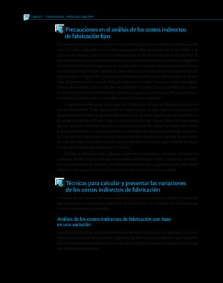 262 	 Capítulo 9   Costeo estándar - Análisis de la carga fabril
262 	
  Precauciones en el análisis de los costos indirectos
	 de fabricación fijos
Nopuedepresentarseunavariaciónenelvolumenparaloselementosvariables,puesto
que los costos aplicados y los costos presupuestados dependen de la actividad y se
mueven de manera conjunta. La razón para que se dé una variación en el volumen de
los costos indirectos de fabricación fijos es que la ocurrencia de los costos no depende
de la actividad. Sin embargo, cuando se aplican los costos al trabajo en proceso se hace
como si los costos fueran variables y dependieran de la actividad. Este aspecto puede
apreciarse en la figura 9.4. Los costos indirectos de fabricación fijos se aplican al tra-
bajo en proceso a una tasa de $84 por hora, como si ellos fueran en verdad variables.
Tratar estos costos como si fuesen variables es necesario para propósitos de costeo
de los productos, pero ello encierra algunos peligros. La gerencia puede equivocarse y
comenzar a pensar en los costos fijos como si fueran variables.
La gerencia debe tener claro que los costos fijos vienen en bloques y son como
piezas indivisibles. Toda separación de estos costos, aunque sea necesaria para los
propósitos del costeo, es de naturales artificial y no tiene significado en relación con
el comportamiento del costo real o con el control de los costos. Esta es la causa para
que la variación volumen aparezca como el resultado de tratar los costos fijos como
si fueran variables, no es una variación controlable desde el punto de vista del gasto.
La tasa de los costos indirectos de fabricación fijos, usada para calcular la variación,
es sólo una cifra derivada necesaria para propósitos de costeo, pero carente de signi-
ficado en términos del control de los costos.
Debido a estos factores, algunas empresas presentan la variación volumen en
unidades físicas (horas) más que en unidades monetarias. Estas compañías conside-
ran que establecer la variación en unidades físicas le da a la gerencia una clara señal
respecto a la causa de la variación y le muestra cómo puede controlarse.
  Técnicas para calcular y presentar las variaciones
	 de los costos indirectos de fabricación
A lo largo de los años se han desarrollado diferentes técnicas para calcular y presentar
las variaciones en los costos indirectos de fabricación. A continuación se analizarán
los tres métodos más utilizados.
Análisis de los costos indirectos de fabricación con base
en una variación
La diferencia entre los costos indirectos de fabricación reales y los aplicados es lo que
hoy se llama análisis de los costos indirectos de fabricación con base en una variación.
Éstosseaplicanalaproducción;paraello,semultiplicanlashorasestándarpermitidas
por la tasa total estándar:
 
