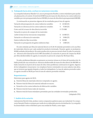 276 	Capítulo 9   Costeo estándar - Análisis de la carga fabril
6.	 Trabajando hacia atrás, con base en variaciones conocidas
La compañía Industrias Mander S.A. usa un presupuesto flexible y costos estándares para ayudar
a la planeación y el control. Al nivel de 60 000 horas de mano de obra directa, los costos indirectos
variablespormespresupuestadosfueron$30000ylamanodeobradirectapresupuestada$480000.
A continuación se presentan algunos de los resultados para el mes de agosto:
Variación del presupuesto de costos indirectos variables	 $	 10 500 	
(D)
Variación en eficiencia de los costos indirectos variables	 $	 9 500 	
(D)
Costo real de la mano de obra directa incurrida	 $	 574 000
Variación en precio de compra de los materiales
(sobre la base de las mercancías compradas)	 $	 16 000 	
(F)
Variación en eficiencia de materiales	 $	 9 000 	
(D)
Gastos indirectos fijos incurridos	 $	 50 000
Variación en presupuesto de gastos indirectos fijos	 $	 2 000 	
(D)
El costo estándar por libra de material directo es $1,50. El estándar permitido es de una libra
de materiales directos por cada unidad de producto terminado. Durante agosto se produjeron
90 000 unidades del producto. No existe producción en proceso inicial o final. En julio, la variación
en eficiencia del material fue de $1 000 (favorable) y la variación en precio de compra fue $0,20
por libra (desfavorable). En agosto, la variación en precio de compra fue $0,10 por libra.
En julio, problemas laborales ocasionaron un enorme retraso en el ritmo de la producción. Se
había producido una variación en eficiencia desfavorable de mano de obra directa de $60 000; no
hubo variación en el precio de la mano de obra. Estos problemas continuaron en agosto. Algunos
de los trabajadores renunciaron. Los remplazos fueron contratados con unos salarios más altos,
que se tuvieron que igualar después a todos los trabajadores. La tasa de salarios promedio reales
en agosto excedió en $0,20 por hora la tasa de salarios promedio estándar.
Requerimientos:
Determine para agosto de 201X:
a. 	Total de libras de materiales directos comprados en agosto.
b. 	Número total de libras de material utilizado en exceso.
c. 	 Variación en los costos indirectos de fabricación variables.
d. 	Número total de horas reales de insumos.
e. 	 Número total de horas estándares permitidas para las unidades terminadas producidas.
	 (Adaptado CPA)
7. Análisis de la variación
Laboratorios Bectrín Ltda. produce varios compuestos químicos para uso industrial. Un compo-
nente llamado Fludex se prepara por medio de un elaborado proceso de destilación. La compañía
ha desarrollado costos estándares para una unidad de Fludex, como sigue:
 