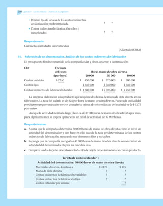 286 	Capítulo 9   Costeo estándar - Análisis de la carga fabril
•	 Porción fija de la tasa de los costos indirectos
de fabricación predeterminada
•	 Costos indirectos de fabricación sobre o
subaplicados
Requerimento:
Calcule las cantidades desconocidas.
(Adaptado ICMA)
16.	 Selección de un denominador. Análisis de los costos indirectos de fabricación
El presupuesto flexible resumido de la compañía Mar y Hnos. aparece a continuación:
	 CIF	 Fórmula
		 del costo	 Horas mano de obra directa
	 	 (por hora)	 20 000	 30 000	 40 000
	 Costos variables	 $ 22,50	 $	 450 000	 $	 675 000	 $ 	 900 000
	 Costos fijos		 	 1 350 000	 	1 350 000		 1 350 000
	 Costos indirectos de fabricación totales	 $	1 800 000	 $	2 025 000	 $	 2 250 000
La empresa elabora un solo producto que requiere dos horas de mano de obra directa en su
fabricación. La tasa del salario es de $25 por hora de mano de obra directa. Para cada unidad del
producto se requieren cuatro metros de materia prima; el costo estándar del material es de $43,75
por metro.
Aunque la actividad normal a largo plazo es de 30 000 horas de mano de obra directa por mes,
para el próximo mes se espera operar con un nivel de actividad de 40 000 horas.
Requerimientos:
a.	 Asuma que la compañía determina 30 000 horas de mano de obra directa como el nivel de
actividad del denominador y con base en ello calcule la tasa predeterminada de los costos
indirectos de fabricación, separando sus elementos fijos y variables.
b.	 Suponga que la compañía escogió las 40 000 horas de mano de obra directa como el nivel de
actividad del denominador. Repita los cálculos en a.
c.	 Complete las dos tarjetas de costos estándar. Cada tarjeta deberá relacionarse con un producto.
Tarjeta de costos estándar 1
Actividad del denominador: 30 000 horas de mano de obra directa
	 Materiales directos, 4 metros a	 $ 43,75	 $ 175
	 Mano de obra directa	 ?	 ?
	 Costos indirectos de fabricación variables	 ?	 ?
	 Costos indirectos de fabricación fijos	 ?	 ?
	 Costos estándar por unidad		 ?
	 ?	 ?
	 ?	 ?
 