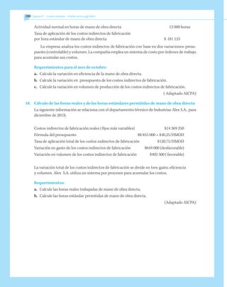288 	Capítulo 9   Costeo estándar - Análisis de la carga fabril
Actividad normal en horas de mano de obra directa		
12 000 horas
Tasa de aplicación de los costos indirectos de fabricación
por hora estándar de mano de obra directa	 $	181 125
La empresa analiza los costos indirectos de fabricación con base en dos variaciones: presu-
puesto (controlable) y volumen. La compañía emplea un sistema de costo por órdenes de trabajo
para acumular sus costos.
Requerimientos para el mes de octubre:
a.	 Calcule la variación en eficiencia de la mano de obra directa.
b.	 Calcule la variación en presupuesto de los costos indirectos de fabricación.
c.	 Calcule la variación en volumen de producción de los costos indirectos de fabricación.
( Adaptado AICPA)
18.	 Cálculo de las horas reales y de las horas estándares permitidas de mano de obra directa
	 La siguiente información se relaciona con el departamento térmico de Industrias Alex S.A., para
diciembre de 201X:
Costos indirectos de fabricación reales (fijos más variables)	 $14 369 250
Fórmula del presupuesto	 $8 855 000 + $40,25/HMOD
Tasa de aplicación total de los costos indirectos de fabricación	 $120,75/HMOD
Variación en gasto de los costos indirectos de fabricación	 $644 000 (desfavorable)
Variación en volumen de los costos indirectos de fabricación	 $402 500 (favorable)
	 La variación total de los costos indirectos de fabricación se divide en tres: gasto, eficiencia
y volumen. Alex S.A. utiliza un sistema por procesos para acumular los costos.
Requerimientos:
a.	 Calcule las horas reales trabajadas de mano de obra directa.
b.	 Calcule las horas estándar permitidas de mano de obra directa.
(Adaptado AICPA)
 
