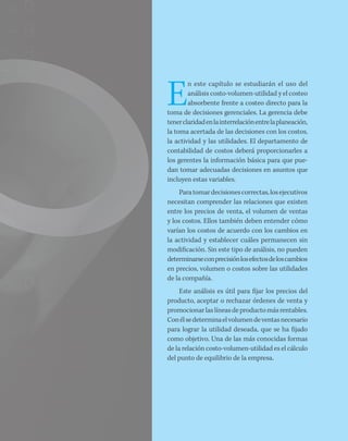 E
n este capítulo se estudiarán el uso del
análisis costo-volumen-utilidad y el costeo
absorbente frente a costeo directo para la
toma de decisiones gerenciales. La gerencia debe
tenerclaridadenlainterrelaciónentrelaplaneación,
la toma acertada de las decisiones con los costos,
la actividad y las utilidades. El departamento de
contabilidad de costos deberá proporcionarles a
los gerentes la información básica para que pue-
dan tomar adecuadas decisiones en asuntos que
incluyen estas variables.
Paratomardecisionescorrectas,losejecutivos
necesitan comprender las relaciones que existen
entre los precios de venta, el volumen de ventas
y los costos. Ellos también deben entender cómo
varían los costos de acuerdo con los cambios en
la actividad y establecer cuáles permanecen sin
modificación. Sin este tipo de análisis, no pueden
determinarseconprecisiónlosefectosdeloscambios
en precios, volumen o costos sobre las utilidades
de la compañía.
Este análisis es útil para fijar los precios del
producto, aceptar o rechazar órdenes de venta y
promocionarlaslíneasdeproductomásrentables.
Conélsedeterminaelvolumendeventasnecesario
para lograr la utilidad deseada, que se ha fijado
como objetivo. Una de las más conocidas formas
de la relación costo-volumen-utilidad es el cálculo
del punto de equilibrio de la empresa.
 