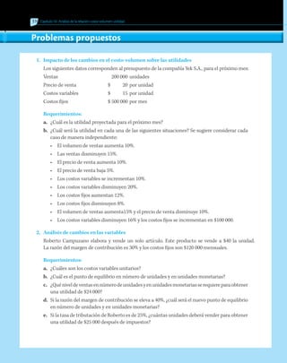 310 Capítulo 10 Análisis de la relación costo-volumen-utilidad
Problemas propuestos
1.	 Impacto de los cambios en el costo-volumen sobre las utilidades
Los siguientes datos corresponden al presupuesto de la compañía Yek S.A., para el próximo mes:
Ventas		 200 000	 unidades
Precio de venta	 $	 20	 por unidad
Costos variables	 $	 15	 por unidad
Costos fijos	 $ 500 000	por mes
Requerimientos:
a.	 ¿Cuál es la utilidad proyectada para el próximo mes?
b.	 ¿Cuál será la utilidad en cada una de las siguientes situaciones? Se sugiere considerar cada
caso de manera independiente:
•	 El volumen de ventas aumenta 10%.
•	 Las ventas disminuyen 15%.
•	 El precio de venta aumenta 10%.
•	 El precio de venta baja 5%.
•	 Los costos variables se incrementan 10%.
•	 Los costos variables disminuyen 20%.
•	 Los costos fijos aumentan 12%.
•	 Los costos fijos disminuyen 8%.
•	 El volumen de ventas aumenta15% y el precio de venta disminuye 10%.
•	 Los costos variables disminuyen 16% y los costos fijos se incrementan en $100 000.
2.	 Análisis de cambios en las variables
	 Roberto Campuzano elabora y vende un solo artículo. Este producto se vende a $40 la unidad.
La razón del margen de contribución es 30% y los costos fijos son $120 000 mensuales.
Requerimientos:
a.	 ¿Cuáles son los costos variables unitarios?
b.	 ¿Cuál es el punto de equilibrio en número de unidades y en unidades monetarias?
c.	 ¿Quéniveldeventasennúmerodeunidadesyenunidadesmonetariasserequiereparaobtener
una utilidad de $24 000?
d.	 Si la razón del margen de contribución se eleva a 40%, ¿cuál será el nuevo punto de equilibrio
en número de unidades y en unidades monetarias?
e.	 Si la tasa de tributación de Roberto es de 25%, ¿cuántas unidades deberá vender para obtener
una utilidad de $25 000 después de impuestos?
 