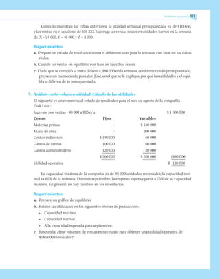 Problemas propuestos 313
Como lo muestran las cifras anteriores, la utilidad semanal presupuestada es de $10 650,
y las ventas en el equilibro de $56 333. Suponga las ventas reales en unidades fueron en la semana
de: X = 24 000; Y = 48 000 y Z = 8 000.
Requerimientos:
a.	 Prepare un estado de resultados como el del enunciado para la semana, con base en los datos
reales.
b.	Calcule las ventas en equilibrio con base en las cifras reales.
c.	 Dado que se cumplió la meta de venta, $80 000 en la semana, conforme con lo presupuestado,
prepare un memorando para don José, en el que se le explique por qué las utilidades y el equi-
librio difieren de lo presupuestado.
7.	 Análisis costo-volumen-utilidad. Cálculo de las utilidades
	 El siguiente es un resumen del estado de resultados para el mes de agosto de la compañía
Disk Ltda.:
Ingresos por ventas - 40 000 a $25 c/u			 $ 1 000 000
Costos		 Fijos	 Variables
Materias primas		 -	 $ 180 000
Mano de obra		 -	 200 000
Costos indirectos		 $ 140 000	 60 000
Gastos de ventas	 	 100 000	 60 000
Gastos administrativos	 	 120 000	 20 000	
		 $ 360 000	 $ 520 000	 (880 000)
Utilidad operativa 				 $ 120 000
La capacidad máxima de la compañía es de 48 000 unidades mensuales; la capacidad nor-
mal es 80% de la máxima. Durante septiembre, la empresa espera operar a 75% de su capacidad
máxima. En general, no hay cambios en los inventarios.
Requerimientos:
a.	 Prepare un gráfico de equilibrio.
b.	 Estime las utilidades en los siguientes niveles de producción:
•	 Capacidad máxima.
•	 Capacidad normal.
•	 A la capacidad esperada para septiembre.
c.	 Responda: ¿Qué volumen de ventas es necesario para obtener una utilidad operativa de
$185 000 mensuales?
 