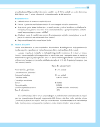 Problemas propuestos 315
actualidad es de $80 por unidad y los costos variables son de $50 la unidad. Los costos fijos son de
$600 000 por mes. El actual volumen de ventas alcanza las 30 000 unidades.
Requerimientos:
a.	 Establezca cuál es la utilidad mensual actual.
b.	 Precise el punto de equilibrio en número de unidades y en unidades monetarias.
c.	 Si se asume que el señor Mejía acierta en su afirmación, ¿cuál es la máxima utilidad que la
compañía puede generar cada mes? ¿Con cuántas unidades y a qué precio de venta unitario
puede la compañía generar esta utilidad?
d.	 ¿Cuál es el punto de equilibrio en número de unidades y en unidades monetarias, si se usa el
precio de venta unitario encontrado en el literal c?
e.	 Haga un análisis del informe del señor Mejía.
11.	 Análisis de control
	 Dulces Buen Día Ltda. es una distribuidora de caramelos. Atiende pedidos de supermercados,
tiendas y puntos específicos de venta ubicados en el área metropolitana de la ciudad.
Aunque pequeña, la compañía ya ha logrado importantes volúmenes de ventas. Los precios
de venta han aumentado de forma paulatina en los últimos años. La empresa ahora se encuentra
formulando sus planes para el próximo año. Los datos corrientes presentados a continuación se
utilizan como base para proyectar las utilidades deseadas de $110 400, después de impuestos, para
cada semana de enero.
	 Datos del año corriente
Precio de venta, promedio	 $ 4 por unidad
Costos variables, promedio:
Costos de los dulces	 $ 2 por unidad
Gastos de venta		 0,40 por unidad
Costos fijos semanales:
	Ventas		 $ 160 000
	Administración	 280 000
Volumen esperado de ventas	 (390 000 unidades semanales)
Tasa de tributación	 30%
Los fabricantes de dulces tienen anunciado para el próximo enero un incremento en precios
para sus productos, que alcanzaría en promedio 15%, debido a las alzas en las materias primas
(azúcar, cocos, nueces, etc.) y a las alzas del salario mínimo. Dulces Buen Día Ltda. considera que
todos los otros costos permanecerán constantes, en los mismos niveles y tasas actuales.
 