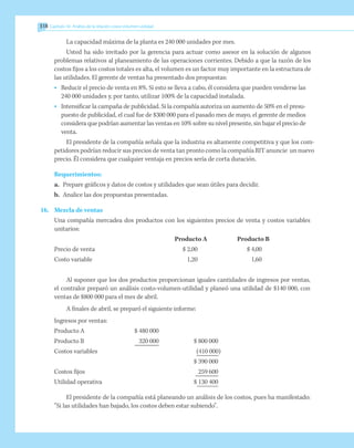 318 Capítulo 10 Análisis de la relación costo-volumen-utilidad
La capacidad máxima de la planta es 240 000 unidades por mes.
Usted ha sido invitado por la gerencia para actuar como asesor en la solución de algunos
problemas relativos al planeamiento de las operaciones corrientes. Debido a que la razón de los
costos fijos a los costos totales es alta, el volumen es un factor muy importante en la estructura de
las utilidades. El gerente de ventas ha presentado dos propuestas:
•		 Reducir el precio de venta en 8%. Si esto se lleva a cabo, él considera que pueden venderse las
240 000 unidades y, por tanto, utilizar 100% de la capacidad instalada.
•		 Intensificar la campaña de publicidad. Si la compañía autoriza un aumento de 50% en el presu-
puesto de publicidad, el cual fue de $300 000 para el pasado mes de mayo, el gerente de medios
considera que podrían aumentar las ventas en 10% sobre su nivel presente, sin bajar el precio de
venta.
El presidente de la compañía señala que la industria es altamente competitiva y que los com-
petidores podrían reducir sus precios de venta tan pronto como la compañía RIT anuncie un nuevo
precio. Él considera que cualquier ventaja en precios sería de corta duración.
Requerimientos:
a.	 Prepare gráficos y datos de costos y utilidades que sean útiles para decidir.
b.	 Analice las dos propuestas presentadas.
16.	 Mezcla de ventas
	 Una compañía mercadea dos productos con los siguientes precios de venta y costos variables
unitarios:
		 Producto A	 Producto B
	 Precio de venta	 $ 2,00	 $ 4,00
	 Costo variable	 1,20	 1,60
Al suponer que los dos productos proporcionan iguales cantidades de ingresos por ventas,
el contralor preparó un análisis costo-volumen-utilidad y planeó una utilidad de $140 000, con
ventas de $800 000 para el mes de abril.
A finales de abril, se preparó el siguiente informe:
	 Ingresos por ventas:
	 Producto A	 $ 480 000
	 Producto B	 320 000	 $ 800 000
	 Costos variables		 (410 000)
				 $ 390 000
Costos fijos		 259 600
Utilidad operativa		 $ 130 400
El presidente de la compañía está planeando un análisis de los costos, pues ha manifestado:
“Si las utilidades han bajado, los costos deben estar subiendo”.
 