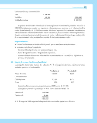 Problemas propuestos 321
Gastos de ventas y administración
Fijos	 $ 200 000
Variables	 100 000	 (300 000)
Utilidad operativa		 $ 100 000
El gerente de mercadeo estima que las ventas podrían incrementarse para este producto a
2 500 000 unidades mensuales. Los ingenieros estiman que este aumento en el volumen tendría
costos fijos adicionales de $110 000 mensuales. Asimismo, la gerente de producción considera que
este aumento del volumen reduciría los costos variables de producción en 5 centavos por unidad.
Ningún cambio en la estructura de los gastos de ventas y administración se anticipa. La dirección
de la compañía está indecisa sobre la expansión de las instalaciones actuales.
Requerimientos:
a. Prepare los datos que serían de utilidad para la gerencia en la toma de decisiones.
b. Incluya en su informe lo siguiente:
•	 Máxima utilidad potencial con la expansión y sin ella.
•	 Punto de equilibrio antes y después de la expansión.
•	 Volumen de ventas necesario para obtener un rendimiento de $100 000 si la expansión se
proyecta llevar a cabo.
20.	 Mezcla de ventas. Cambios en la utilidad
La compañía Dosty Ltda. elabora dos artículos, A y B, cuyos precios de venta y costos variables
unitarios aparecen a continuación:
		 Producto A	 Producto B
Precio de venta	 $ 10,00	 $ 5,00
Costos variables:
Costos primos	 $ 7,50	 $ 1,75
Otros	 0,50	 0,25
Los costos fijos presupuestados para mayo de 201X fueron de $44 800.
Los ingresos por ventas para mayo de 201X fueron presupuestados así:
Producto A	 $ 100 000
Producto B	 50 000
	 $ 150 000
Al 31 de mayo de 201X se preparó el siguiente informe con las operaciones del mes:
 