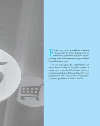 E
n los negocios, la planeación representa la
visualización del futuro, la proyección de
las metas y la puesta en marcha de las acti-
vidades y de los recursos necesarios para obtener
los resultados previstos.
Un plan estratégico debe comprender no sólo
una narración cualitativa de metas, objetivos y
medios, sino la formalización de estos planes en
formatos cuanti tativos. Esto constituye el proceso
presupuestario cuyo resultado final es el presupues-
to maestro, que es el tema de este capítulo.
 